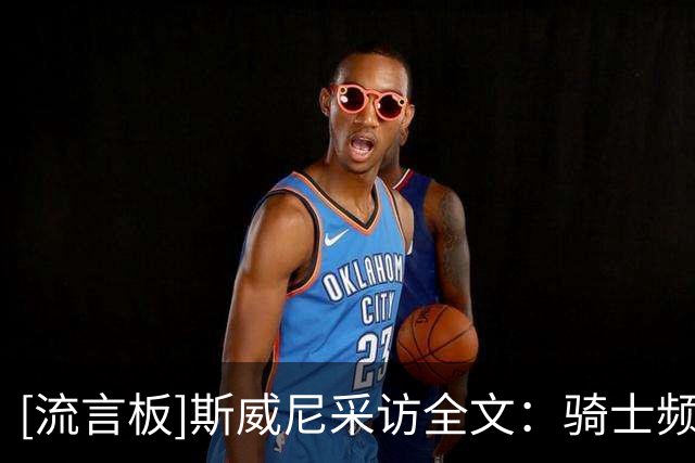 [流言板]斯威尼采访全文：骑士频繁走上罚球线，达席尔瓦投篮很坚决